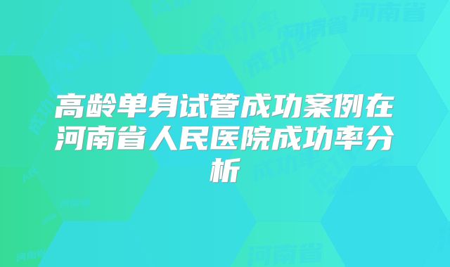 高龄单身试管成功案例在河南省人民医院成功率分析