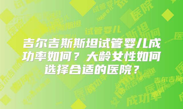 吉尔吉斯斯坦试管婴儿成功率如何?大龄女性如何选择合适的医院?