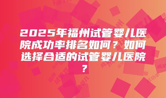 2025年福州试管婴儿医院成功率排名如何?如何选择合适的试管婴儿医院?