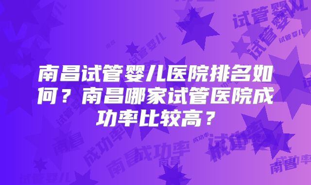 南昌试管婴儿医院排名如何?南昌哪家试管医院成功率比较高?