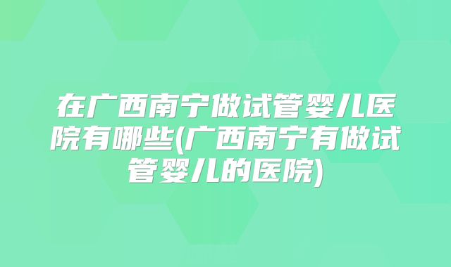 在广西南宁做试管婴儿医院有哪些(广西南宁有做试管婴儿的医院)