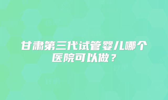 甘肃第三代试管婴儿哪个医院可以做？
