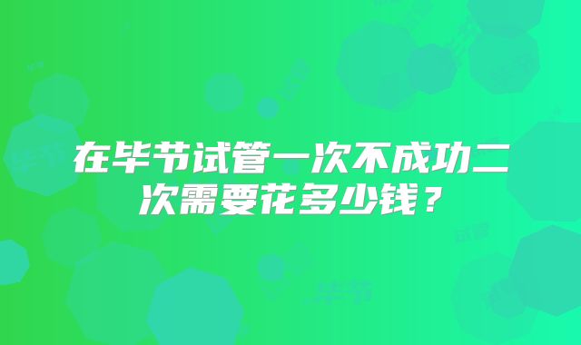 在毕节试管一次不成功二次需要花多少钱？