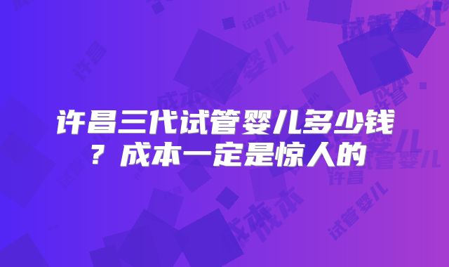 许昌三代试管婴儿多少钱?成本一定是惊人的