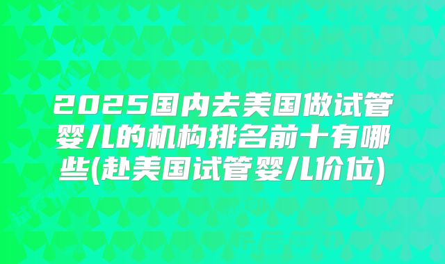 2025国内去美国做试管婴儿的机构排名前十有哪些(赴美国试管婴儿价位)