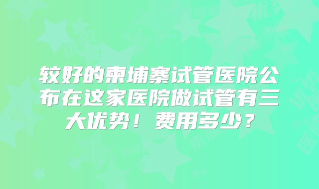 较好的柬埔寨试管医院公布在这家医院做试管有三大优势！费用多少？