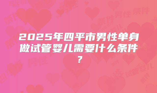 2025年四平市男性单身做试管婴儿需要什么条件?