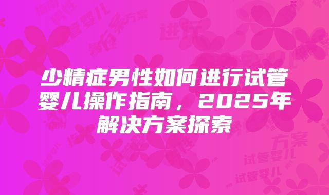 少精症男性如何进行试管婴儿操作指南,2025年解决方案探索