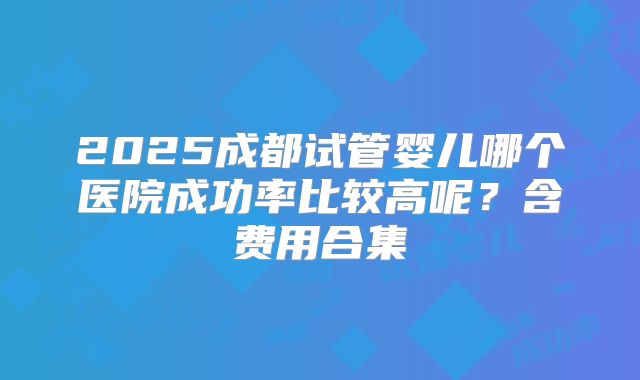 2025成都试管婴儿哪个医院成功率比较高呢？含费用合集