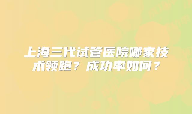 上海三代试管医院哪家技术领跑?成功率如何?