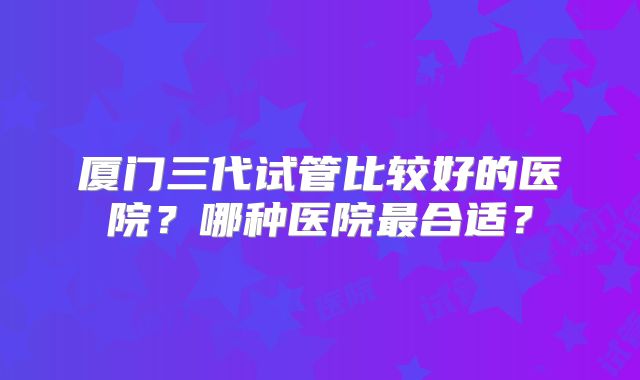 厦门三代试管比较好的医院？哪种医院最合适？
