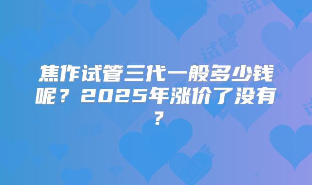 焦作试管三代一般多少钱呢？2025年涨价了没有？