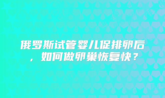 俄罗斯试管婴儿促排卵后,如何做卵巢恢复快?