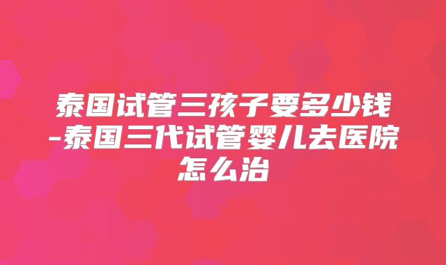 泰国试管三孩子要多少钱-泰国三代试管婴儿去医院怎么治