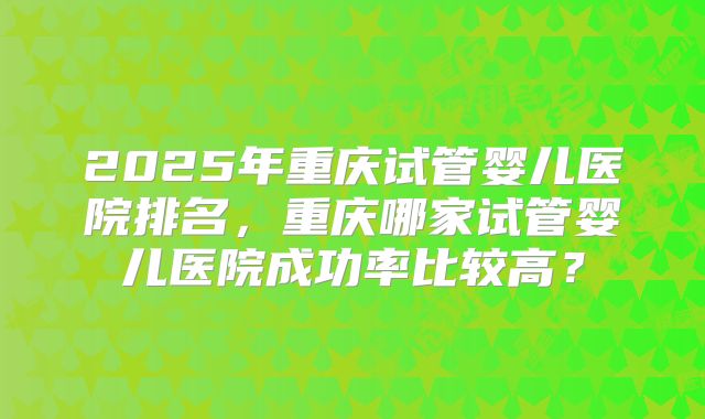 2025年重庆试管婴儿医院排名，重庆哪家试管婴儿医院成功率比较高？