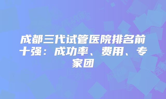 成都三代试管医院排名前十强:成功率、费用、专家团