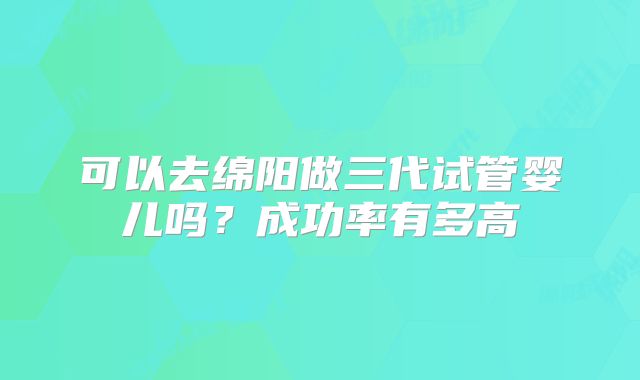 可以去绵阳做三代试管婴儿吗?成功率有多高