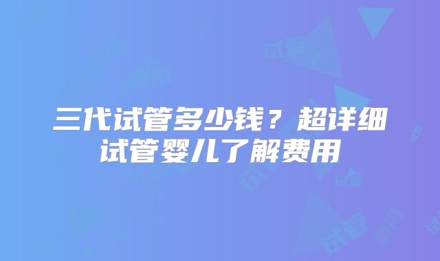 三代试管多少钱?超详细试管婴儿了解费用