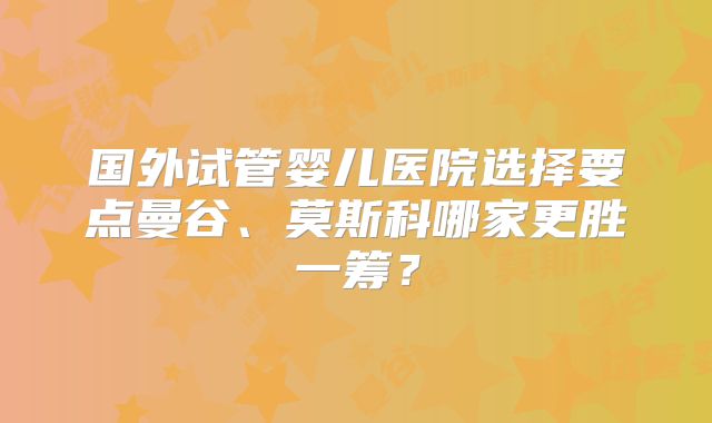 国外试管婴儿医院选择要点曼谷、莫斯科哪家更胜一筹?