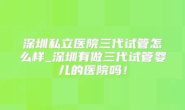 深圳私立医院三代试管怎么样_深圳有做三代试管婴儿的医院吗！