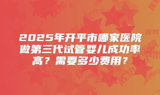 2025年开平市哪家医院做第三代试管婴儿成功率高?需要多少费用?