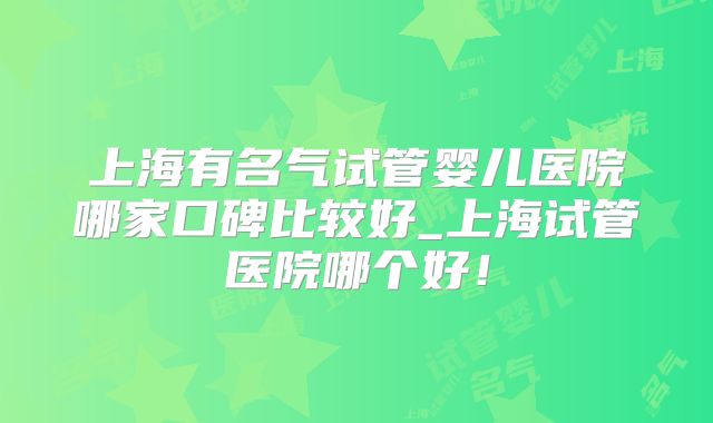 上海有名气试管婴儿医院哪家口碑比较好_上海试管医院哪个好!