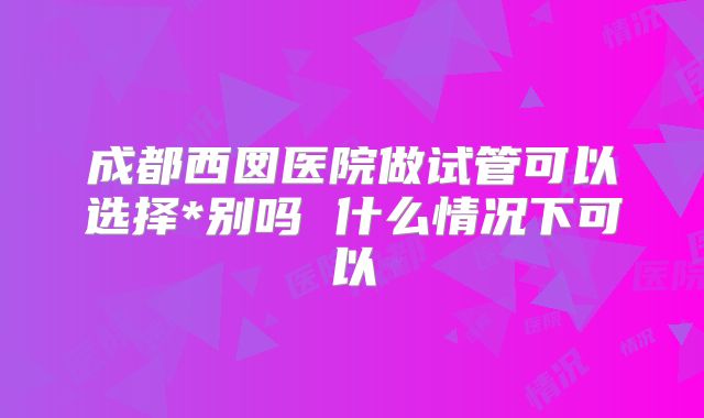 成都西囡医院做试管可以选择*别吗 什么情况下可以
