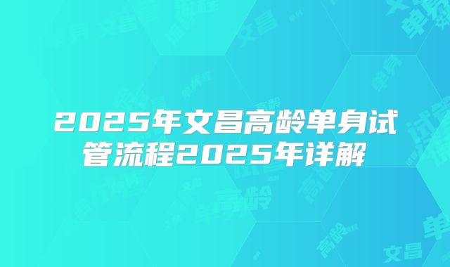 2025年文昌高龄单身试管流程2025年详解