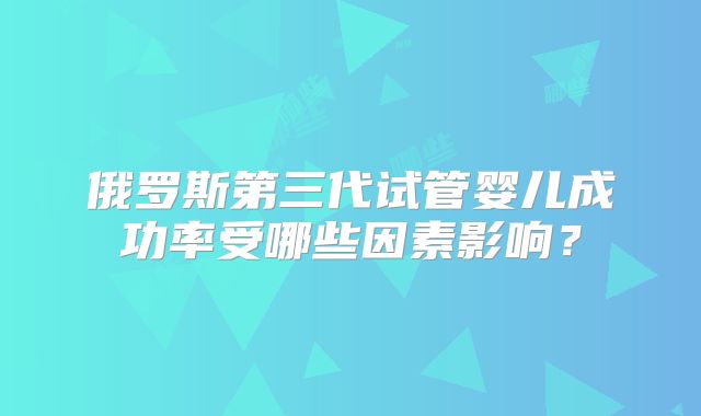 俄罗斯第三代试管婴儿成功率受哪些因素影响？