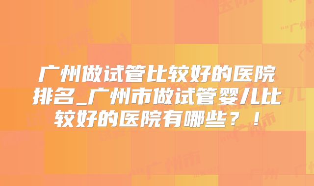 广州做试管比较好的医院排名_广州市做试管婴儿比较好的医院有哪些？！