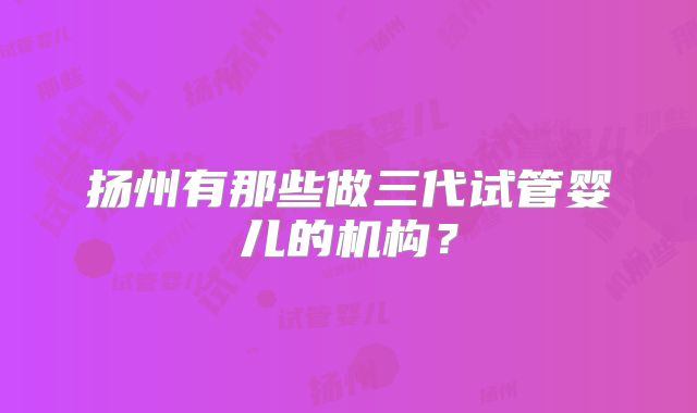 扬州有那些做三代试管婴儿的机构?