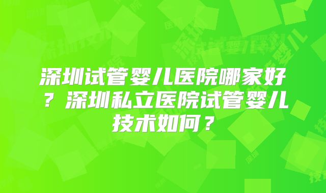 深圳试管婴儿医院哪家好?深圳私立医院试管婴儿技术如何?