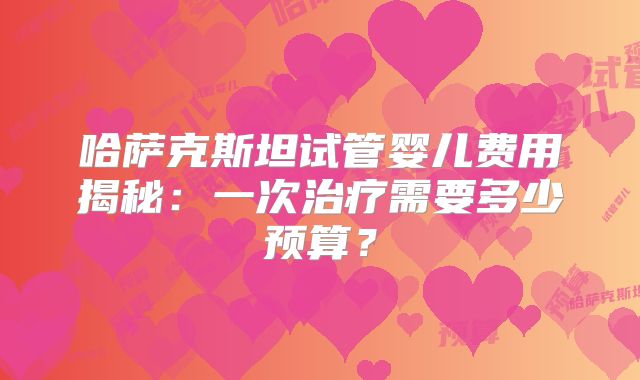 哈萨克斯坦试管婴儿费用揭秘：一次治疗需要多少预算？