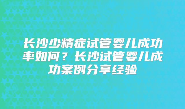 长沙少精症试管婴儿成功率如何？长沙试管婴儿成功案例分享经验