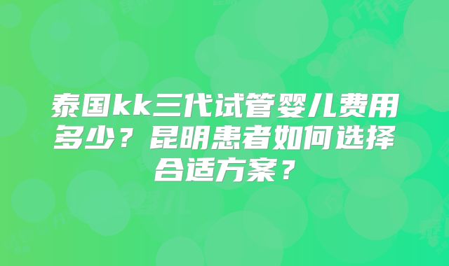 泰国kk三代试管婴儿费用多少？昆明患者如何选择合适方案？