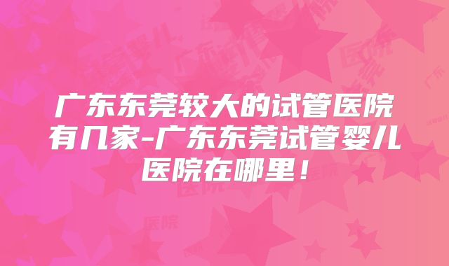 广东东莞较大的试管医院有几家-广东东莞试管婴儿医院在哪里!