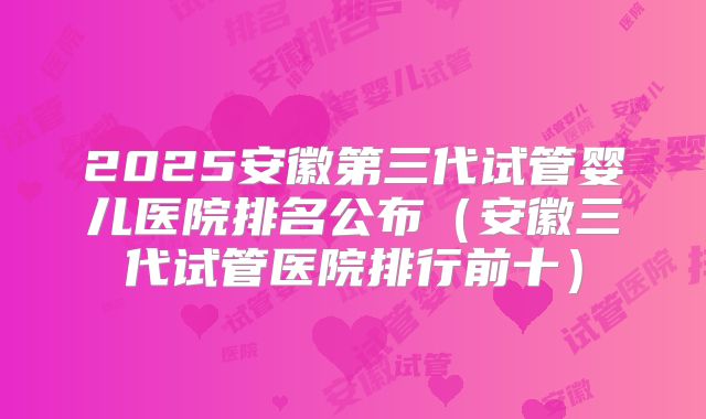 2025安徽第三代试管婴儿医院排名公布（安徽三代试管医院排行前十）