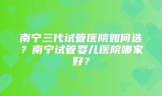 南宁三代试管医院如何选?南宁试管婴儿医院哪家好?