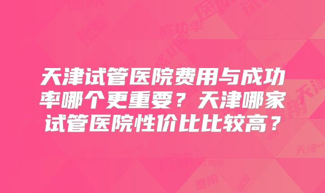 天津试管医院费用与成功率哪个更重要?天津哪家试管医院性价比比较高?