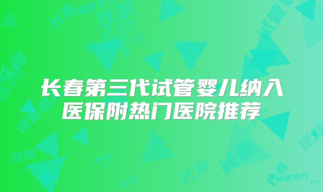长春第三代试管婴儿纳入医保附热门医院推荐