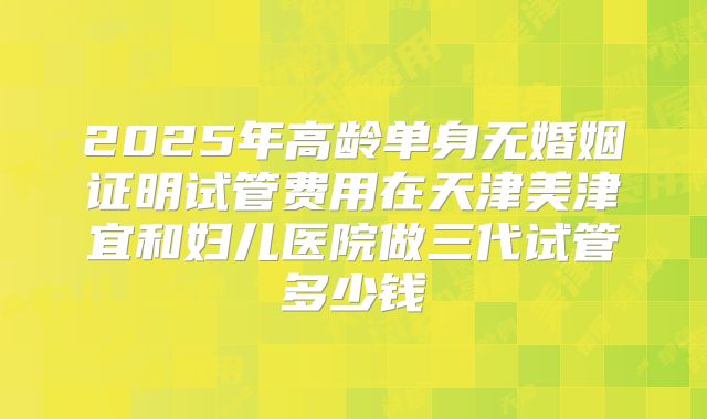 2025年高龄单身无婚姻证明试管费用在天津美津宜和妇儿医院做三代试管多少钱