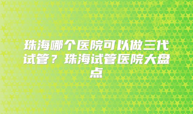 珠海哪个医院可以做三代试管?珠海试管医院大盘点