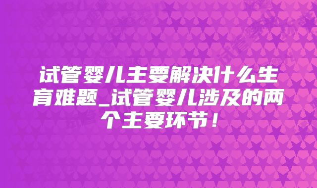 试管婴儿主要解决什么生育难题_试管婴儿涉及的两个主要环节!