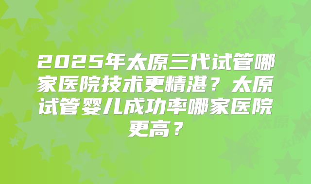 2025年太原三代试管哪家医院技术更精湛?太原试管婴儿成功率哪家医院更高?