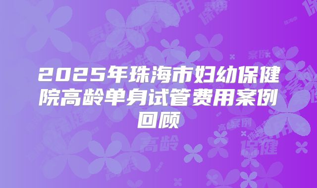 2025年珠海市妇幼保健院高龄单身试管费用案例回顾