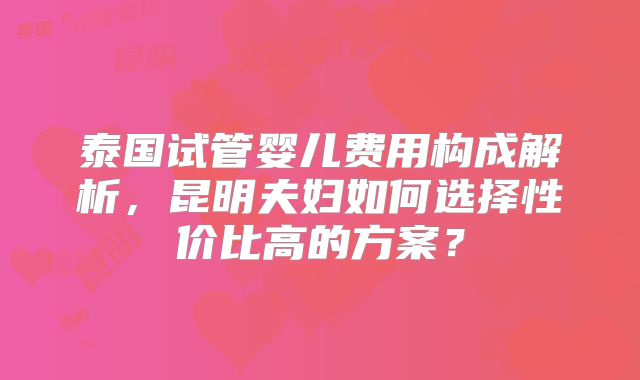 泰国试管婴儿费用构成解析,昆明夫妇如何选择性价比高的方案?