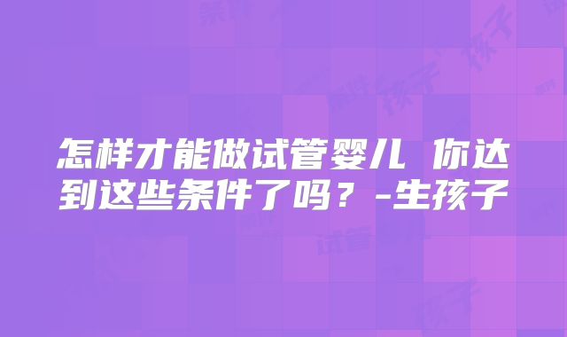 怎样才能做试管婴儿 你达到这些条件了吗？-生孩子