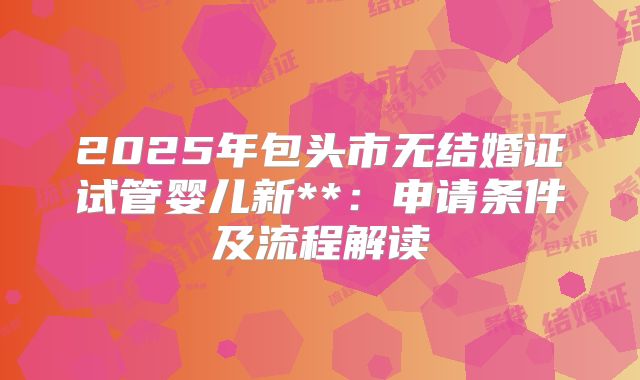 2025年包头市无结婚证试管婴儿新**:申请条件及流程解读