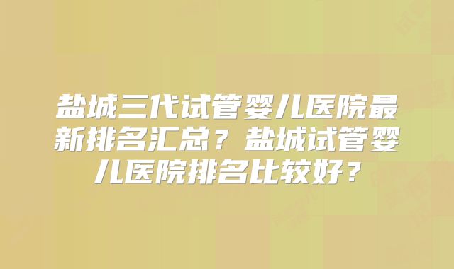 盐城三代试管婴儿医院最新排名汇总？盐城试管婴儿医院排名比较好？