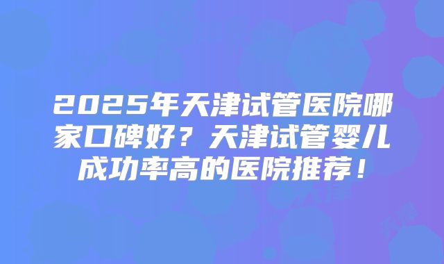 2025年天津试管医院哪家口碑好？天津试管婴儿成功率高的医院推荐！